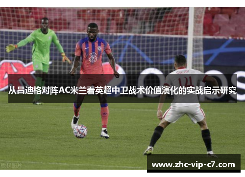 从吕迪格对阵AC米兰看英超中卫战术价值演化的实战启示研究